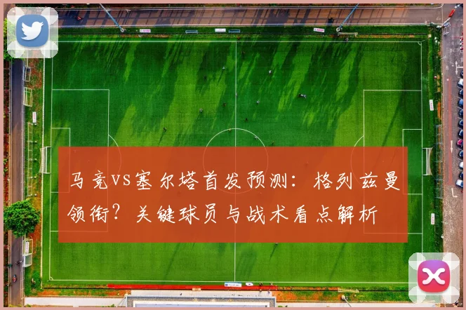 马竞vs塞尔塔首发预测:格列兹曼领衔?关键球员与战术看点解析