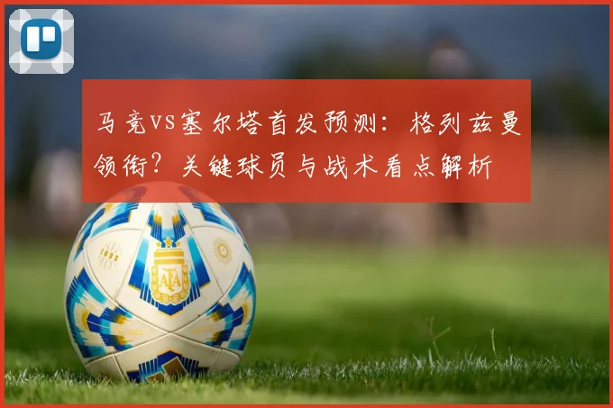 马竞vs塞尔塔首发预测：格列兹曼领衔？关键球员与战术看点解析