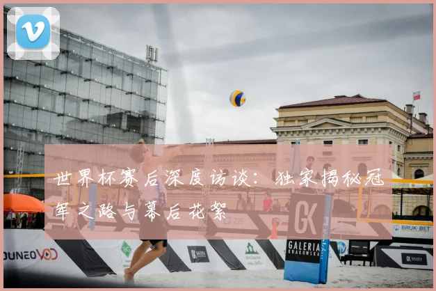 世界杯赛后深度访谈：独家揭秘冠军之路与幕后花絮