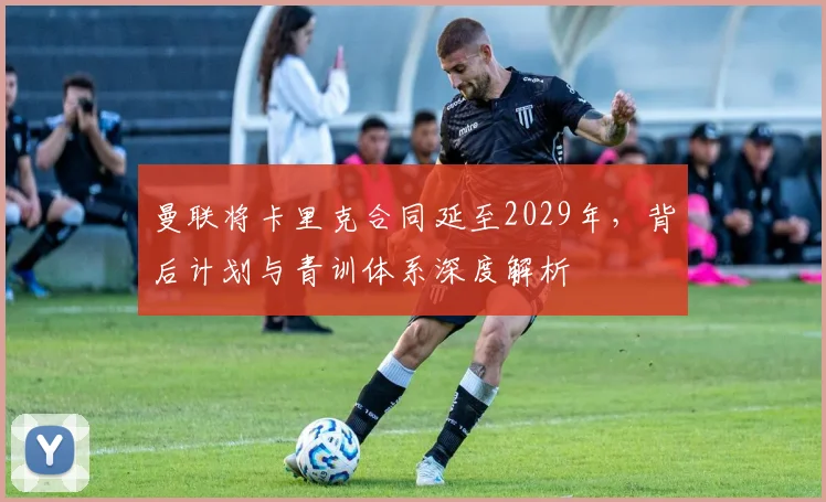 曼联将卡里克合同延至2029年,背后计划与青训体系深度解析